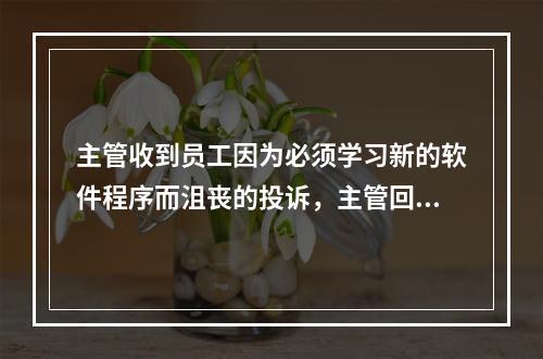 主管收到员工因为必须学习新的软件程序而沮丧的投诉，主管回应说