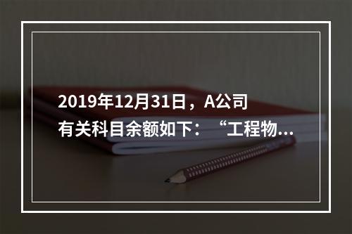 2019年12月31日，A公司有关科目余额如下：“工程物资”