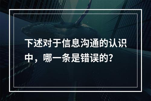 下述对于信息沟通的认识中，哪一条是错误的？