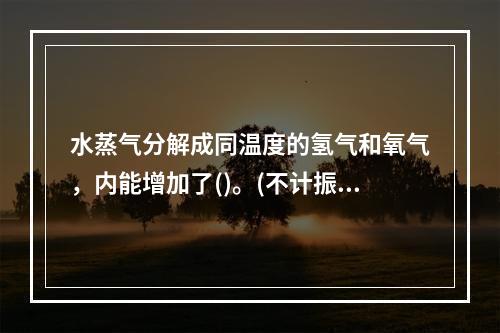 水蒸气分解成同温度的氢气和氧气，内能增加了()。(不计振动自