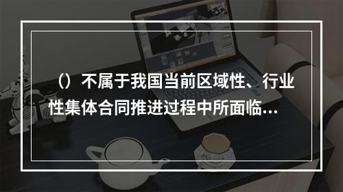 （）不属于我国当前区域性、行业性集体合同推进过程中所面临的主