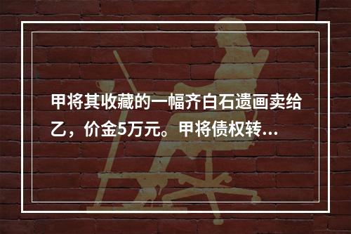 甲将其收藏的一幅齐白石遗画卖给乙，价金5万元。甲将债权转让给