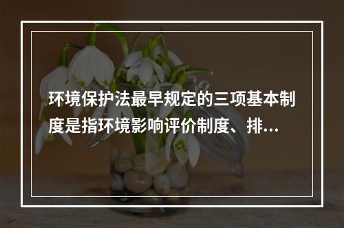 环境保护法最早规定的三项基本制度是指环境影响评价制度、排污收