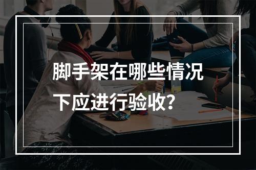 脚手架在哪些情况下应进行验收？