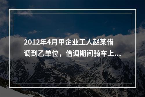 2012年4月甲企业工人赵某借调到乙单位，借调期间骑车上班途