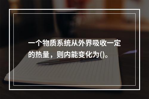 一个物质系统从外界吸收一定的热量，则内能变化为()。