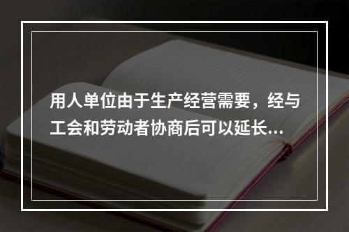 用人单位由于生产经营需要，经与工会和劳动者协商后可以延长工作