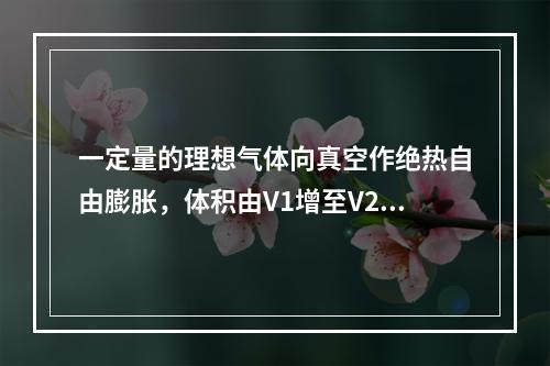 一定量的理想气体向真空作绝热自由膨胀，体积由V1增至V2，在