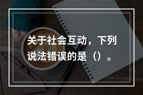 关于社会互动，下列说法错误的是（）。