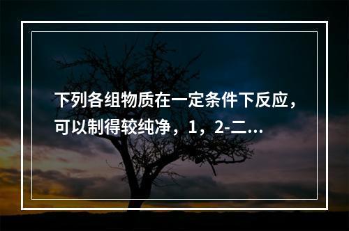 下列各组物质在一定条件下反应，可以制得较纯净，1，2-二氯乙