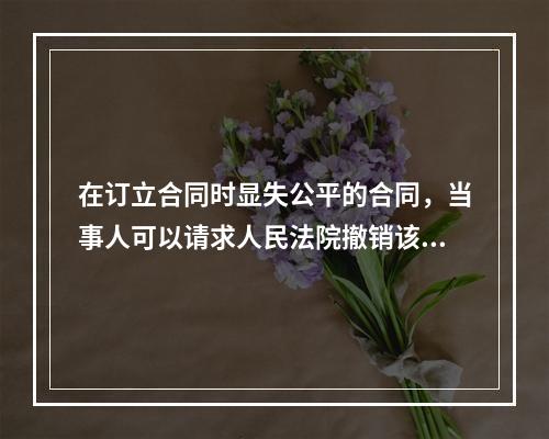 在订立合同时显失公平的合同，当事人可以请求人民法院撤销该合同