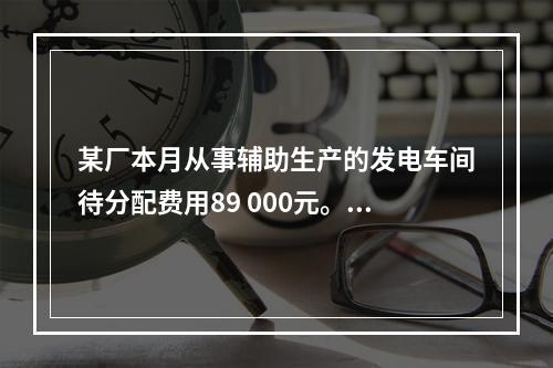 某厂本月从事辅助生产的发电车间待分配费用89 000元。本月