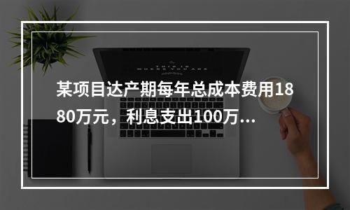 某项目达产期每年总成本费用1880万元，利息支出100万元，