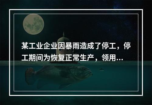 某工业企业因暴雨造成了停工，停工期间为恢复正常生产，领用原材