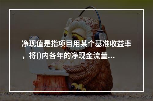 净现值是指项目用某个基准收益率，将()内各年的净现金流量进行