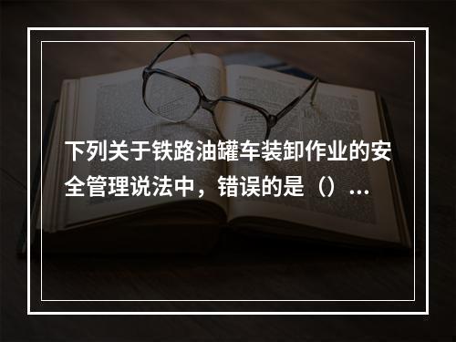 下列关于铁路油罐车装卸作业的安全管理说法中，错误的是（）。