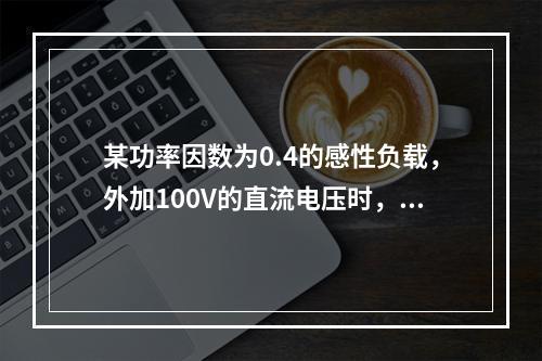 某功率因数为0.4的感性负载，外加100V的直流电压时，消耗