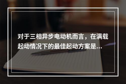 对于三相异步电动机而言，在满载起动情况下的最佳起动方案是()