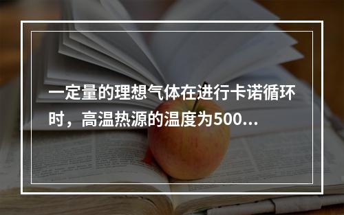 一定量的理想气体在进行卡诺循环时，高温热源的温度为500K，