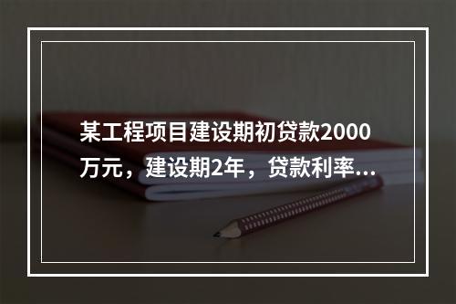 某工程项目建设期初贷款2000万元，建设期2年，贷款利率为1