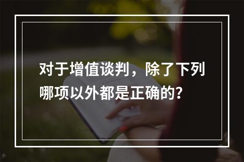 对于增值谈判，除了下列哪项以外都是正确的？