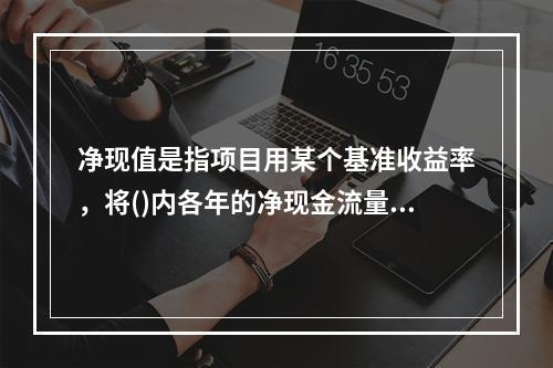 净现值是指项目用某个基准收益率，将()内各年的净现金流量进行