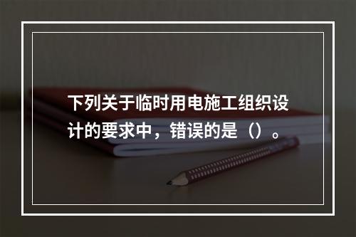 下列关于临时用电施工组织设计的要求中，错误的是（）。