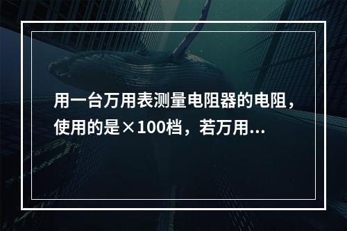 用一台万用表测量电阻器的电阻，使用的是×100档，若万用表的