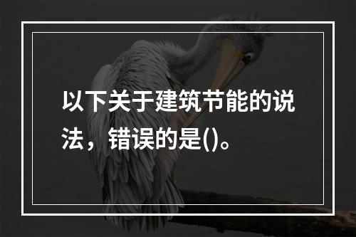 以下关于建筑节能的说法，错误的是()。