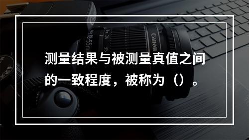 测量结果与被测量真值之间的一致程度，被称为（）。