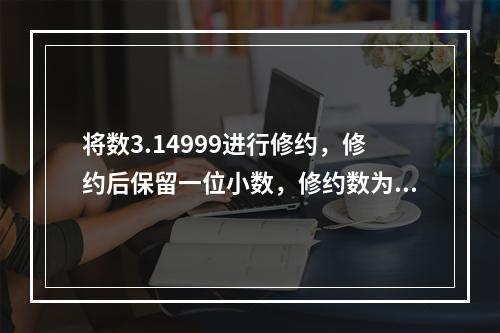 将数3.14999进行修约，修约后保留一位小数，修约数为（）