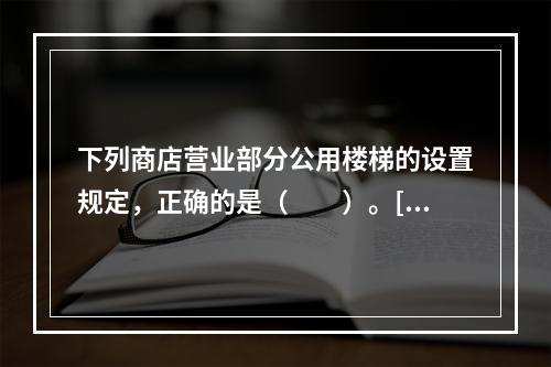 下列商店营业部分公用楼梯的设置规定，正确的是（　　）。[2