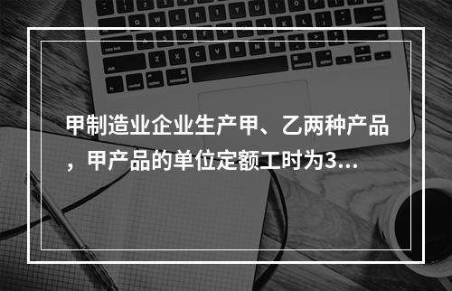 甲制造业企业生产甲、乙两种产品，甲产品的单位定额工时为30小