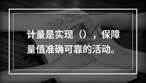 计量是实现（），保障量值准确可靠的活动。