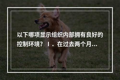 以下哪项显示组织内部拥有良好的控制环境？Ⅰ．在过去两个月中，