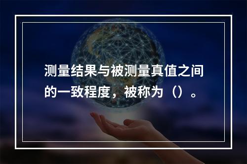 测量结果与被测量真值之间的一致程度，被称为（）。