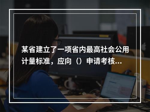 某省建立了一项省内最高社会公用计量标准，应向（）申请考核。