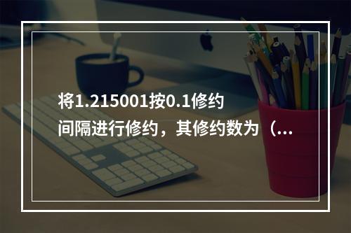 将1.215001按0.1修约间隔进行修约，其修约数为（）。