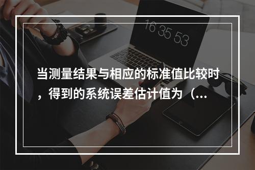 当测量结果与相应的标准值比较时，得到的系统误差估计值为（）。