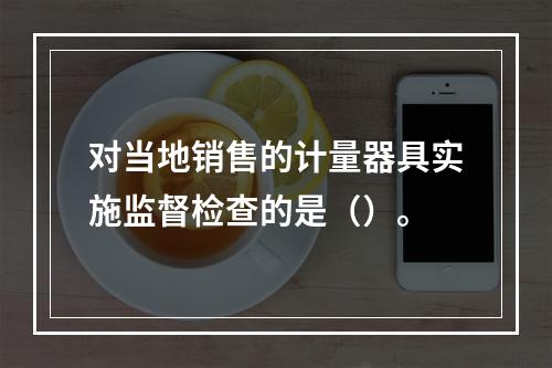 对当地销售的计量器具实施监督检查的是（）。