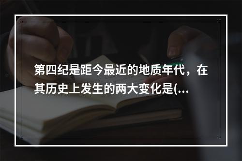 第四纪是距今最近的地质年代，在其历史上发生的两大变化是()。