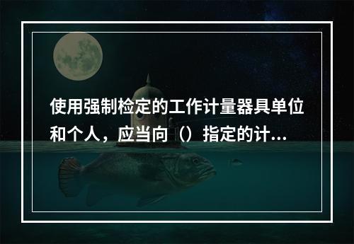 使用强制检定的工作计量器具单位和个人，应当向（）指定的计量检