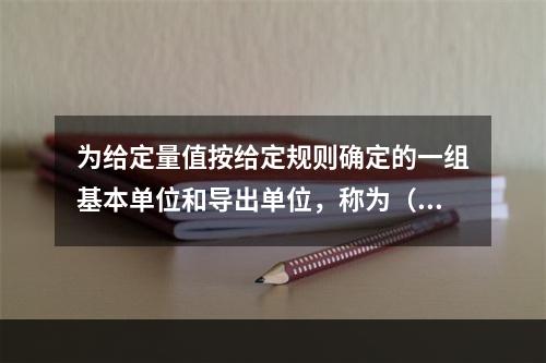 为给定量值按给定规则确定的一组基本单位和导出单位，称为（）。