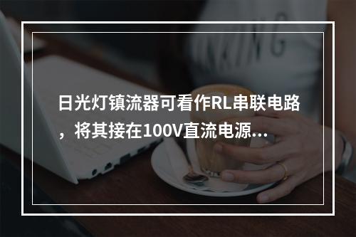 日光灯镇流器可看作RL串联电路，将其接在100V直流电源上时