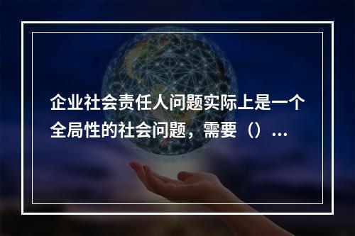 企业社会责任人问题实际上是一个全局性的社会问题，需要（）互动