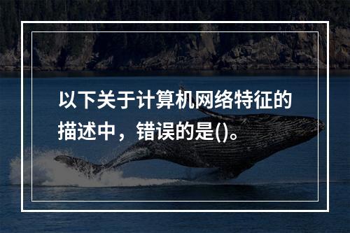 以下关于计算机网络特征的描述中，错误的是()。