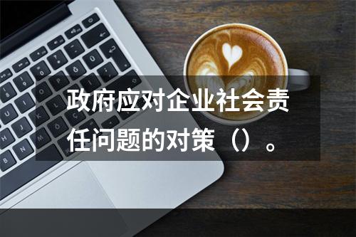 政府应对企业社会责任问题的对策（）。