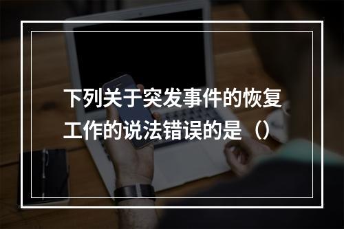 下列关于突发事件的恢复工作的说法错误的是（）