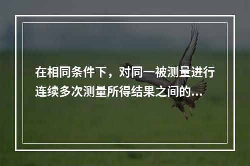 在相同条件下，对同一被测量进行连续多次测量所得结果之间的一致