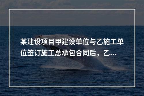 某建设项目甲建设单位与乙施工单位签订施工总承包合同后，乙施工